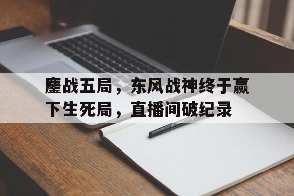 鏖战五局,东风战神终于赢下生死局,直播间破纪录 鏖战五局,东风战神终于赢下生死局,直播间破纪录